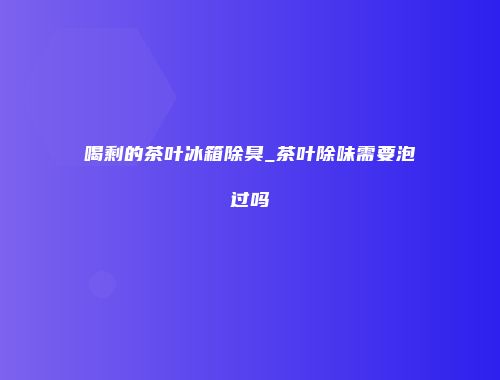 喝剩的茶叶冰箱除臭_茶叶除味需要泡过吗