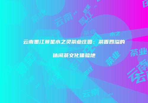 云南墨江景星水之灵茶业庄园：茶香四溢的休闲茶文化体验地