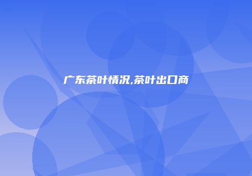 广东茶叶情况,茶叶出口商