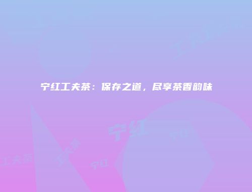 宁红工夫茶：保存之道，尽享茶香韵味