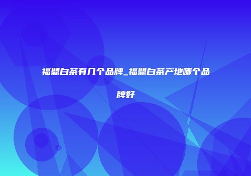 福鼎白茶有几个品牌_福鼎白茶产地哪个品牌好