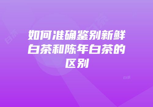 如何准确鉴别新鲜白茶和陈年白茶的区别