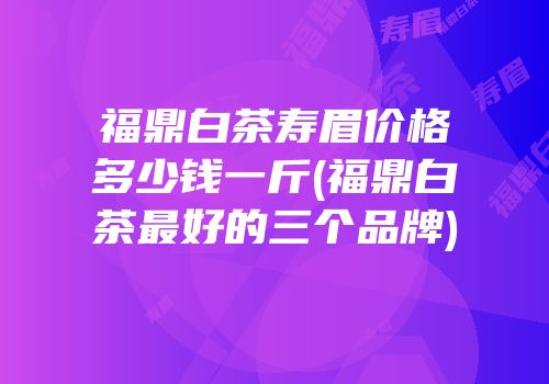 福鼎白茶寿眉价格多少钱一斤(福鼎白茶最好的三个品牌)