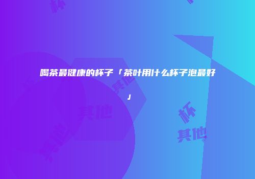 喝茶最健康的杯子「茶叶用什么杯子泡最好」