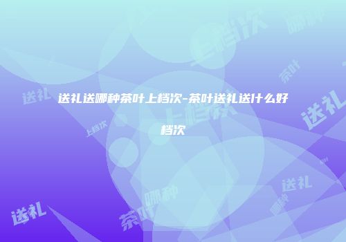 送礼送哪种茶叶上档次-茶叶送礼送什么好档次