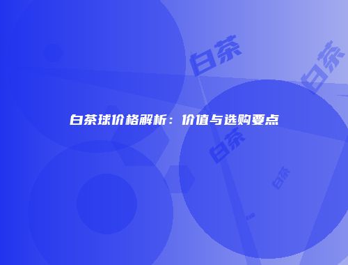 白茶球价格解析：价值与选购要点