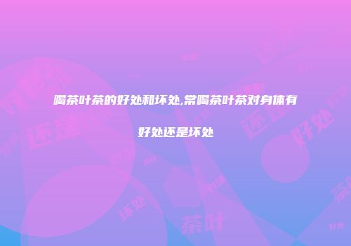 喝茶叶茶的好处和坏处,常喝茶叶茶对身体有好处还是坏处