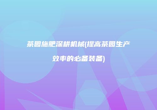 茶园施肥深耕机械(提高茶园生产效率的必备装备)