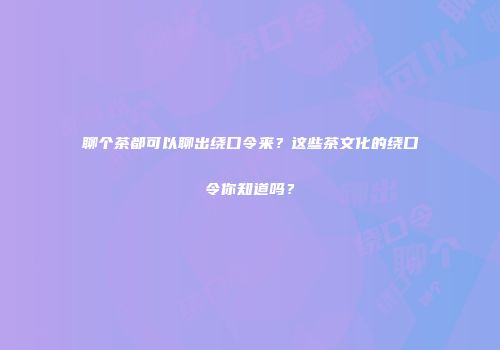 聊个茶都可以聊出绕口令来？这些茶文化的绕口令你知道吗？