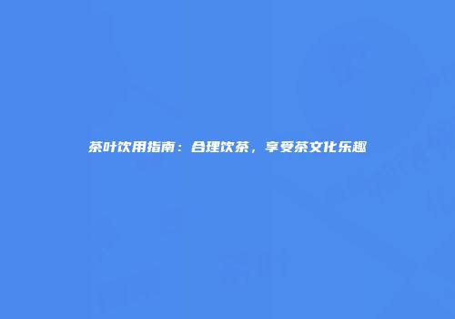 茶叶饮用指南：合理饮茶，享受茶文化乐趣