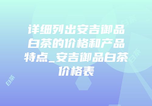 详细列出安吉御品白茶的价格和产品特点_安吉御品白茶价格表
