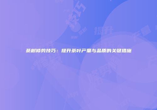 茶树修剪技巧：提升茶叶产量与品质的关键措施