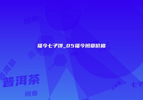 福今七子饼_05福今班章价格