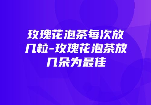 玫瑰花泡茶每次放几粒-玫瑰花泡茶放几朵为最佳