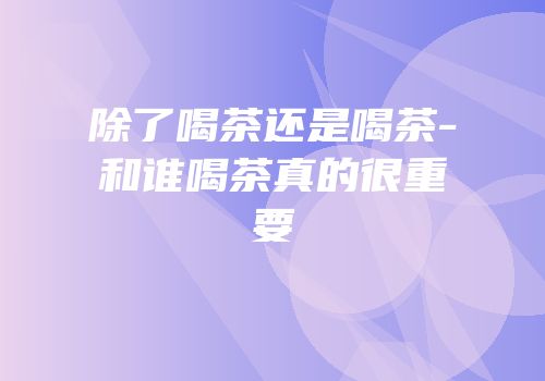 除了喝茶还是喝茶-和谁喝茶真的很重要