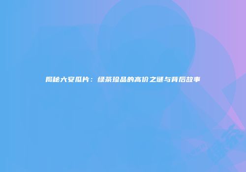 揭秘六安瓜片：绿茶珍品的高价之谜与背后故事