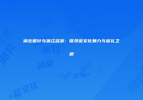 湖北银针与浙江名茶：探寻茶文化魅力与送礼之道