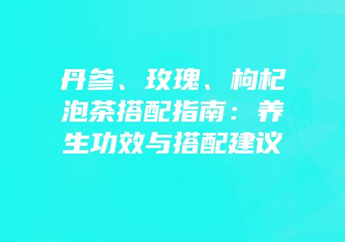 丹参、玫瑰、枸杞泡茶搭配指南：养生功效与搭配建议