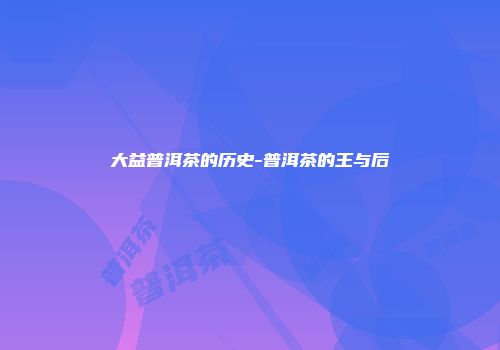 大益普洱茶的历史-普洱茶的王与后