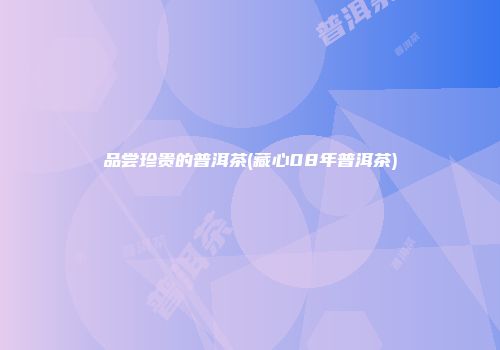 品尝珍贵的普洱茶(藏心08年普洱茶)