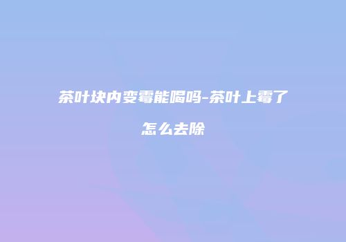 茶叶块内变霉能喝吗-茶叶上霉了怎么去除