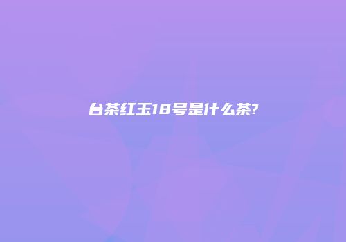 台茶红玉18号是什么茶?