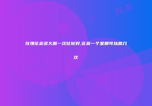 玫瑰花茶多久喝一次比较好,花茶一个星期可以喝几次