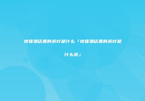 快捷酒店里的茶叶是什么「快捷酒店里的茶叶是什么茶」