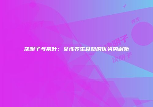 决明子与茶叶：女性养生食材的优劣势解析