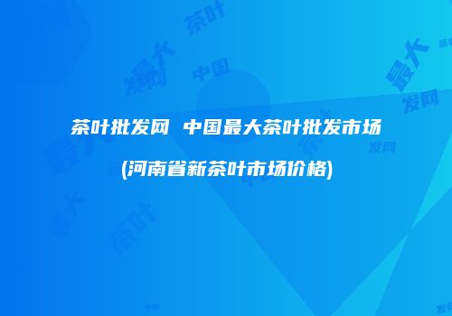 茶叶批发网 中国最大茶叶批发市场(河南省新茶叶市场价格)