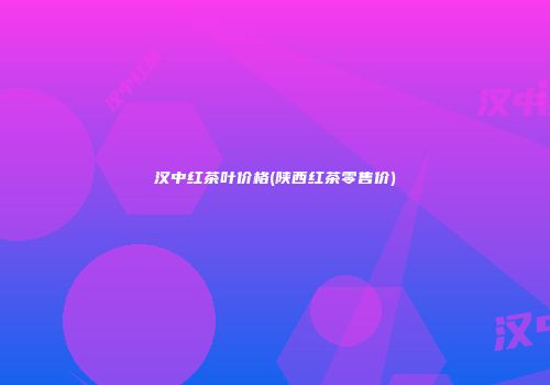 汉中红茶叶价格(陕西红茶零售价)