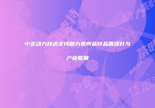中企动力技术支持助力贵州茶叶品质提升与产业繁荣