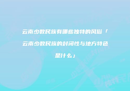 云南少数民族有哪些独特的风俗「云南少数民族的封闭性与地方特色是什么」