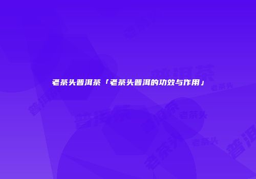 老茶头普洱茶「老茶头普洱的功效与作用」