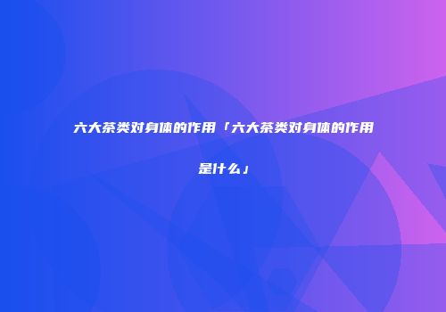 六大茶类对身体的作用「六大茶类对身体的作用是什么」