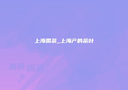 上海喝茶_上海产的茶叶