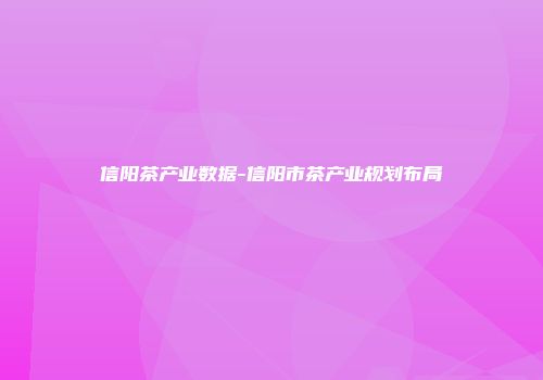 信阳茶产业数据-信阳市茶产业规划布局
