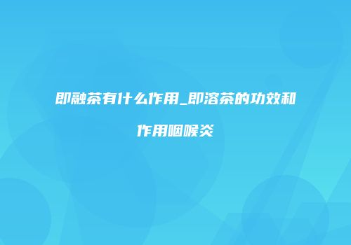 即融茶有什么作用_即溶茶的功效和作用咽喉炎