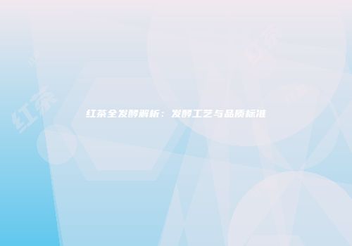 红茶全发酵解析：发酵工艺与品质标准