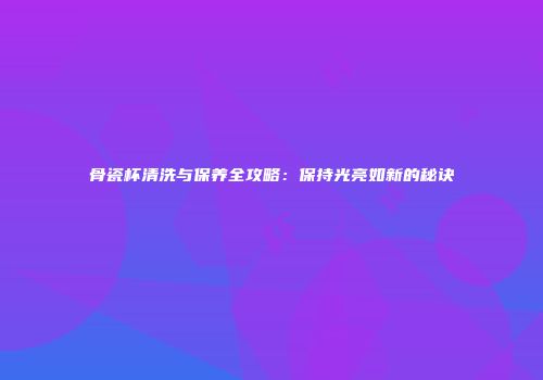 骨瓷杯清洗与保养全攻略：保持光亮如新的秘诀