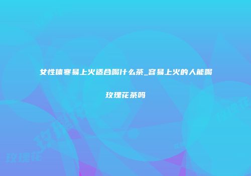 女性体寒易上火适合喝什么茶_容易上火的人能喝玫瑰花茶吗
