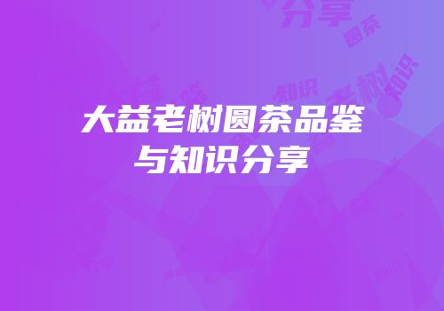大益老树圆茶品鉴与知识分享