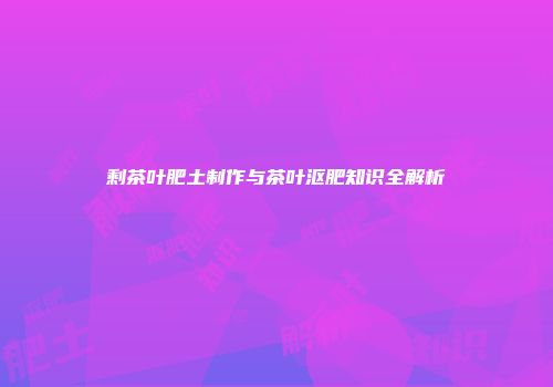 剩茶叶肥土制作与茶叶沤肥知识全解析