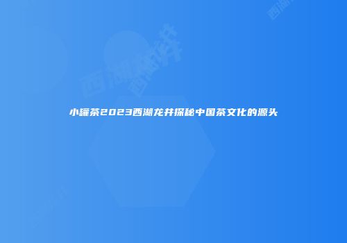 小罐茶2023西湖龙井探秘中国茶文化的源头