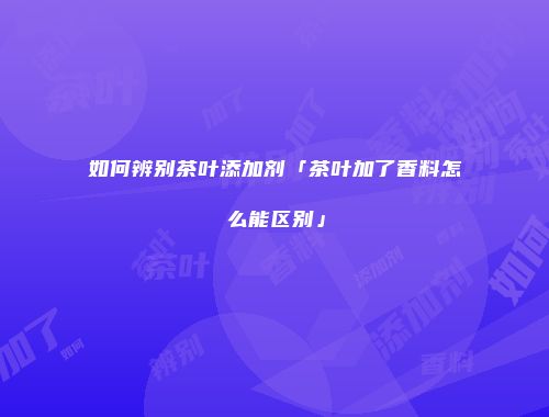 如何辨别茶叶添加剂「茶叶加了香料怎么能区别」