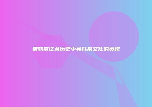 宋朝茶法从历史中寻找茶文化的灵魂