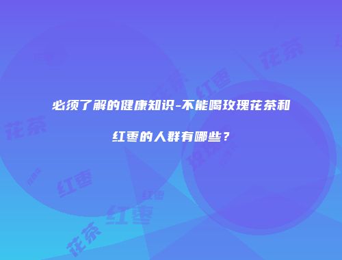 必须了解的健康知识-不能喝玫瑰花茶和红枣的人群有哪些？