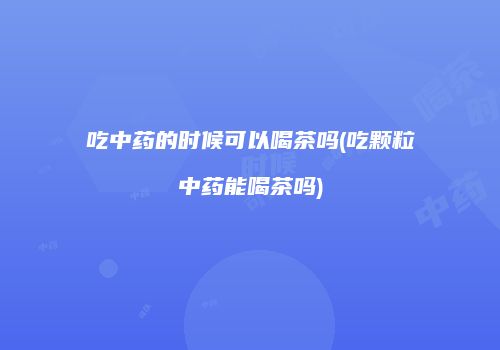 吃中药的时候可以喝茶吗(吃颗粒中药能喝茶吗)
