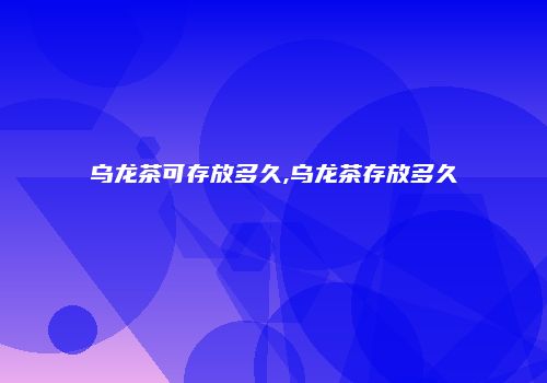 乌龙茶可存放多久,乌龙茶存放多久