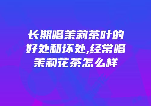 长期喝茉莉茶叶的好处和坏处,经常喝茉莉花茶怎么样